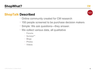 6
© 2008 Critical Mass, Inc. All Rights Reserved
ShopWhat?
ShopTalk Described
· Online community created for CM research
· 150 people screened to be purchase decision makers
· Simple: We ask questions—they answer.
· We collect various data, all qualitative
· Forums
· Surveys**
· Blogs
· Photos
· Videos
 
