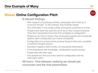 9
© 2008 Critical Mass, Inc. All Rights Reserved
One Example of Many
Nissan Online Configuration Pitch
· 9 relevant findings:
· With respect to purchasing vehicles, stereotypes don’t hold up in
conscious thought. To the contrary, they frustrate people.
· The information in the config is likely serving two customers at a time.
· People know what they want the car to do or how it needs to behave.
They don’t necessarily know how that correlates to configuration.
· People do not think in binary; they continually evaluate and re-evaluate
options within configuration as a series of tradeoffs.
· Configurators are a linear online process trying to help users complete
a nonlinear thought process.
· Education happens within config, not necessarily beforehand.
· If not empowered with knowledge, configuration causes anxiety.
· People hear with their eyes.
· The website isn’t the end of the need for configuration and the
information within.
· 48 hours: Time between realizing we should ask
consumers and the final presentation
 