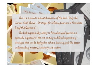 This is a 5-minute animated overview of the book, 'Only the
Curious Shall Thrive - Strategies for Lifelong Learners to Formulate
Insightful Questions’
    The book explains why ability to formulate good questions is
especially important in the 21st century and details questioning
strategies that can be deployed to achieve learning goals like deeper
understanding, mastery, creativity and wisdom.
 