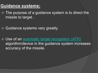 Guidance systems:
 The purpose of a guidance system is to direct the
missile to target .
 Guidance systems vary greatly.
 Use of an automatic target recognition (ATR)
algorithm/device in the guidance system increases
accuracy of the missile.
 