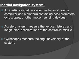 Inertial navigation system:
 An inertial navigation system includes at least a
computer and a platform containing accelerometers,
gyroscopes, or other motion-sensing devices.
 Accelerometers measure the vertical, lateral, and
longitudinal accelerations of the controlled missile .
 Gyroscopes measure the angular velocity of the
system.
 