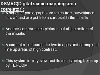 DSMAC(Digital scene-mapping area
correlator):
 A series of photographs are taken from surveillance
aircraft and are put into a carousel in the missile.
 Another camera takes pictures out of the bottom of
the missile.
 A computer compares the two images and attempts to
line up areas of high contrast.
 This system is very slow and its role is being taken up
by TERCOM.
 