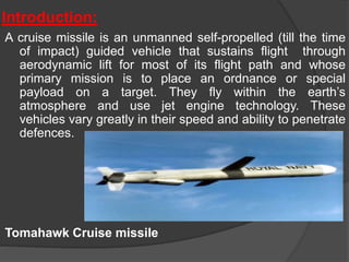 Introduction:
A cruise missile is an unmanned self-propelled (till the time
of impact) guided vehicle that sustains flight through
aerodynamic lift for most of its flight path and whose
primary mission is to place an ordnance or special
payload on a target. They fly within the earth’s
atmosphere and use jet engine technology. These
vehicles vary greatly in their speed and ability to penetrate
defences.
Tomahawk Cruise missile
 