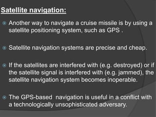 Satellite navigation:
 Another way to navigate a cruise missile is by using a
satellite positioning system, such as GPS .
 Satellite navigation systems are precise and cheap.
 If the satellites are interfered with (e.g. destroyed) or if
the satellite signal is interfered with (e.g. jammed), the
satellite navigation system becomes inoperable.
 The GPS-based navigation is useful in a conflict with
a technologically unsophisticated adversary.
 