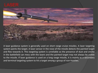 LASER
A laser guidance system is generally used on short range cruise missiles. A laser targeting
system paints the target. A laser sensor in the nose of the missile detects the painted target
and flies towards it. This targeting system is unreliable as the presence of dust and smoke
in the battlefield can mess with the lasers and the painted target may not always be visible
to the missile. If laser guidance is used on a long range missile, it is mainly as a secondary
and terminal targeting system to hit a target among a group of non-hostiles.
 