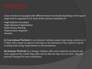 WAR HEADS
Cruise missiles are equipped with different kinds of warheads depending on the type of
target they’re supposed to hit. Some of the common warheads are
•High Explosive Incendiary
•High Explosive Fragmentation
•Semi-Armour Piercing
•Submunitions dispenser
•Nuclear
(i) Conventional Warhead: A conventional warhead contains high energy explosives. It
is filled with a chemi al explosive and relies on the detonation of the explosive and the
resulting metal casing fragmentation as kill mechanisms.
(ii) Strategic Warhead: In a strategic warhead, radio active materials are present and
when triggered they exhibit huge radio activity that can wipe out even cities. They are
generally designed for mass annihilation.
 
