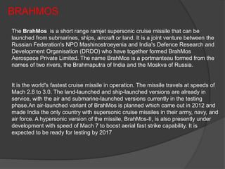 BRAHMOS
The BrahMos is a short range ramjet supersonic cruise missile that can be
launched from submarines, ships, aircraft or land. It is a joint venture between the
Russian Federation's NPO Mashinostroeyenia and India's Defence Research and
Development Organisation (DRDO) who have together formed BrahMos
Aerospace Private Limited. The name BrahMos is a portmanteau formed from the
names of two rivers, the Brahmaputra of India and the Moskva of Russia.
It is the world's fastest cruise missile in operation. The missile travels at speeds of
Mach 2.8 to 3.0. The land-launched and ship-launched versions are already in
service, with the air and submarine-launched versions currently in the testing
phase.An air-launched variant of BrahMos is planned which came out in 2012 and
made India the only country with supersonic cruise missiles in their army, navy, and
air force. A hypersonic version of the missile, BrahMos-II, is also presently under
development with speed of Mach 7 to boost aerial fast strike capability. It is
expected to be ready for testing by 2017
 