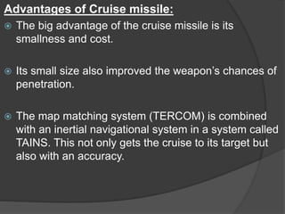 Advantages of Cruise missile:
 The big advantage of the cruise missile is its
smallness and cost.
 Its small size also improved the weapon’s chances of
penetration.
 The map matching system (TERCOM) is combined
with an inertial navigational system in a system called
TAINS. This not only gets the cruise to its target but
also with an accuracy.
 