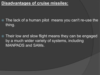 Disadvantages of cruise missiles:
 The lack of a human pilot means you can't re-use the
thing.
 Their low and slow flight means they can be engaged
by a much wider variety of systems, including
MANPADS and SAMs.
 