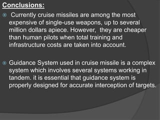 Conclusions:
 Currently cruise missiles are among the most
expensive of single-use weapons, up to several
million dollars apiece. However, they are cheaper
than human pilots when total training and
infrastructure costs are taken into account.
 Guidance System used in cruise missile is a complex
system which involves several systems working in
tandem. it is essential that guidance system is
properly designed for accurate interception of targets.
 