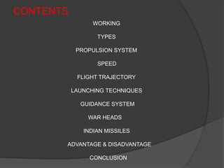 CONTENTS
WORKING
TYPES
PROPULSION SYSTEM
SPEED
FLIGHT TRAJECTORY
LAUNCHING TECHNIQUES
GUIDANCE SYSTEM
WAR HEADS
INDIAN MISSILES
ADVANTAGE & DISADVANTAGE
CONCLUSION
 