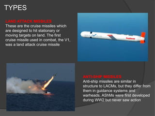 TYPES
LAND ATTACK MISSILES
These are the cruise missiles which
are designed to hit stationary or
moving targets on land. The first
cruise missile used in combat, the V1,
was a land attack cruise missile
ANTI-SHIP MISSILES
Anti-ship missiles are similar in
structure to LACMs, but they differ from
them in guidance systems and
warheads. AShMs were first developed
during WW2 but never saw action
 