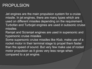 PROPULSION
Jet engines are the main propulsion system for a cruise
missile. In jet engines, there are many types which are
used on different missiles depending on the requirement.
Turbofan and Turbojet engines are used in subsonic cruise
missiles
Ramjet and Scramjet engines are used in supersonic and
hypersonic cruise missiles
Some supersonic cruise missiles like Klub, make use of a
rocket motor in their terminal stage to propel them faster
than the speed of sound. But very few make use of rocket
motor propulsion as it gives very less range when
compared to a jet engine.
 