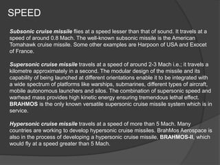 SPEED
Subsonic cruise missile flies at a speed lesser than that of sound. It travels at a
speed of around 0.8 Mach. The well-known subsonic missile is the American
Tomahawk cruise missile. Some other examples are Harpoon of USA and Exocet
of France.
Supersonic cruise missile travels at a speed of around 2-3 Mach i.e.; it travels a
kilometre approximately in a second. The modular design of the missile and its
capability of being launched at different orientations enable it to be integrated with
a wide spectrum of platforms like warships, submarines, different types of aircraft,
mobile autonomous launchers and silos. The combination of supersonic speed and
warhead mass provides high kinetic energy ensuring tremendous lethal effect.
BRAHMOS is the only known versatile supersonic cruise missile system which is in
service.
Hypersonic cruise missile travels at a speed of more than 5 Mach. Many
countries are working to develop hypersonic cruise missiles. BrahMos Aerospace is
also in the process of developing a hypersonic cruise missile, BRAHMOS-II, which
would fly at a speed greater than 5 Mach.
 