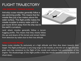FLIGHT TRAJECTORY
•SEA SKIMMING / TERRAIN HUGGING
Anti-ship cruise missiles generally follow a
sea skimming profile. This means that the
missile flies just a few meters above the
water surface. This flight profile makes the
missile invisible to enemy radar until it is
just round 30 km away from the ship due to
the earth’s curvature.
Land attack missiles generally follow a terrain
hugging profile. This means that they closely follow
the ups and downs of the terrain and remain hidden
from detection by radars due to their low altitude.
•HIGH ALTITUDE PROFILE
Some cruise missiles fly exclusively at a high altitude and then dive down towards their
target. This flight profile gives a very long range to the missiles as the thin air at high altitudes
gives very low resistance to the flight of the missile and reduces fuel consumption of the
engine. The disadvantage of this flight profile is that the missile becomes easy to detect and
shoot down.
 
