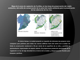 Mapa de la zona de captación de Curitiba, en las áreas de preservación del medio
ambiente y del anillo de conservación de la salud del medio ambiente para la preservación
                               de las cabeceras de los ríos.




              Al mismo tiempo, la ciudad presentó un requisito de retroceso (se propone como
  unespacio para jardines) para todos los nuevos edificios fuera del centro de la ciudad. Se
  limita la construcción residencial a 50 por ciento de la superficie de un sitio, y prohibió la
  pavimentación impermeable de espacio abierto. Se proporciona protección permanente de la
  vegetación en las de baja densidad de un tercio de la ciudad, y desgravaciones fiscales para
  bosques y jardines.
 