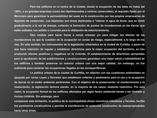 Para los edificios en el centro de la ciudad, donde la ocupación de los lotes es hasta del
100%, o en grandes empresas (como los hipermercados y centros comerciales), el requisito fijado por el
Municipio para garantizar la permeabilidad del suelo es la construcción por los propios empresarios de
depósito de contención. Los depósitos son áreas destinadas a "retener el agua de lluvia, que se vierte
gradualmente a la red de drenaje, evitando la formación de puntos de inundaciones en las tierras que
están sellados con asfalto o concreto para la utilización de estacionamiento.
             Otra medida para hacer frente a zonas urbanas y/o para mitigar los efectos de las
inundaciones es que la cuestión de la ocupación en zonas de riesgo, especialmente a lo largo de los
ríos. En este sentido, los instrumentos de la legislación urbanística en la ciudad de Curitiba, a pesar de
que tiene intención de regular y establecer directrices para la mejor ocupación del territorio, se han
producido efectos positivos y negativos en la vivienda. El establecimiento de directrices apropiadas
para la aprobación de las subdivisiones y construcciones garantizan una mejor salud y habitabilidad de
los edificios y también preservar un entorno urbano con una mejor calidad, sin embargo, no fue
suficiente para contener las ocupaciones ilegales en las zonasperiféricas.
             La política urbana de la ciudad de Curitiba, en relación con las cuestiones ambientales es
apoyada por varias Leyes y Decretos que establecen criterios y parámetros para el uso y la ocupación
de tierras en el medio ambiente pertinentes. Con el objetivo de la preservación, el mantenimiento y la
restauración, la legislación termina siendo, en la mayoría de los casos, bastante restrictivo. Por esta
razón, la ocupación formal de los edificios afectados por algún factor ambiental tiende a ser limitado o
incluso inhibido. Sin embargo, para
compensar esta limitación, la política de la municipalidad ofrece incentivos tributarios y fiscales, facilita
los parámetros constructivos y permite la transferencia de potencial constructivo de estaspropiedades
hacia otras áreas.
 
