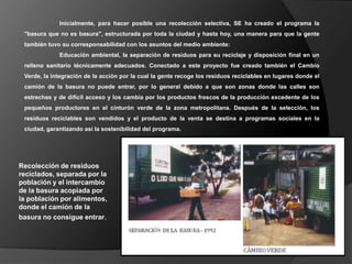 Inicialmente, para hacer posible una recolección selectiva, SE ha creado el programa la
 "basura que no es basura", estructurada por toda la ciudad y hasta hoy, una manera para que la gente
 también tuvo su corresponsabilidad con los asuntos del medio ambiente:
             Educación ambiental, la separación de residuos para su reciclaje y disposición final en un
 relleno sanitario técnicamente adecuados. Conectado a este proyecto fue creado también el Cambio
 Verde, la integración de la acción por la cual la gente recoge los residuos reciclables en lugares donde el
 camión de la basura no puede entrar, por lo general debido a que son zonas donde las calles son
 estrechas y de difícil acceso y los cambia por los productos frescos de la producción excedente de los
 pequeños productores en el cinturón verde de la zona metropolitana. Después de la selección, los
 residuos reciclables son vendidos y el producto de la venta se destina a programas sociales en la
 ciudad, garantizando así la sostenibilidad del programa.




Recolección de residuos
reciclados, separada por la
población y el intercambio
de la basura acopiada por
la población por alimentos,
donde el camión de la
basura no consigue entrar.
 