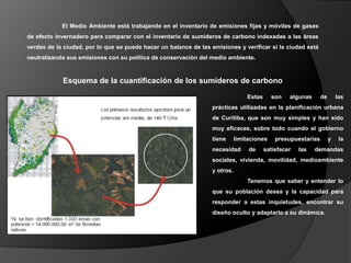 El Medio Ambiente está trabajando en el inventario de emisiones fijas y móviles de gases
de efecto invernadero para comparar con el inventario de sumideros de carbono indexadas a las áreas
verdes de la ciudad, por lo que se puede hacer un balance de las emisiones y verificar si la ciudad está
neutralizando sus emisiones con su política de conservación del medio ambiente.



            Esquema de la cuantificación de los sumideros de carbono

                                                                                 Estas      son   algunas      de       las
                                                                  prácticas utilizadas en la planificación urbana
                                                                  de Curitiba, que son muy simples y han sido
                                                                  muy eficaces, sobre todo cuando el gobierno
                                                                  tiene      limitaciones    presupuestarias        y    la
                                                                  necesidad       de     satisfacer   las   demandas
                                                                  sociales, vivienda, movilidad, medioambiente
                                                                  y otros.
                                                                                 Tenemos que saber y entender lo
                                                                  que su población desea y la capacidad para
                                                                  responder a estas inquietudes, encontrar su
                                                                  diseño oculto y adaptarlo a su dinámica.
 