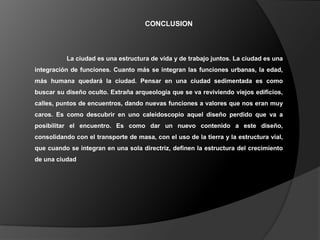 CONCLUSION



          La ciudad es una estructura de vida y de trabajo juntos. La ciudad es una
integración de funciones. Cuanto más se integran las funciones urbanas, la edad,
más humana quedará la ciudad. Pensar en una ciudad sedimentada es como
buscar su diseño oculto. Extraña arqueología que se va reviviendo viejos edificios,
calles, puntos de encuentros, dando nuevas funciones a valores que nos eran muy
caros. Es como descubrir en uno caleidoscopio aquel diseño perdido que va a
posibilitar el encuentro. Es como dar un nuevo contenido a este diseño,
consolidando con el transporte de masa, con el uso de la tierra y la estructura vial,
que cuando se integran en una sola directriz, definen la estructura del crecimiento
de una ciudad
 