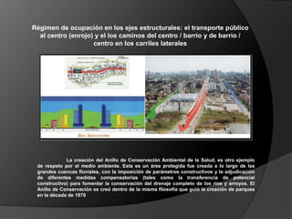 Régimen de ocupación en los ejes estructurales: el transporte público
  al centro (enrojo) y el los caminos del centro / barrio y de barrio /
                    centro en los carriles laterales




             La creación del Anillo de Conservación Ambiental de la Salud, es otro ejemplo
 de respeto por el medio ambiente. Esta es un área protegida fue creada a lo largo de las
 grandes cuencas fluviales, con la imposición de parámetros constructivos y la adjudicación
 de diferentes medidas compensatorias (tales como la transferencia de potencial
 constructivo) para fomentar la conservación del drenaje completo de los ríos y arroyos. El
 Anillo de Conservación se creó dentro de la misma filosofía que guió la creación de parques
 en la década de 1970
 
