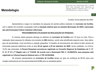 Pesquisa – Estado de Curitiba Junho de 2018Pesquisa - Município de Curitiba Setembro de 2020
3
De acordo com a Resolução-TSE n.º 23.600/
2019, essa pesquisa está registrada no
Tribunal Superior Eleitoral sob o n.º PR-
04183/2020 para o cargo de Prefeito.Metodologia
Curitiba, 04 de setembro de 2020.
Apresentamos a seguir os resultados da pesquisa de opinião pública realizada no município de Curitiba,
com o objetivo de consultar à população sobre a situação eleitoral para as eleições Municipais de 2020 e aprovação
das administrações Federal, Estadual e Municipal.
PROCEDIMENTOS UTILIZADOS NA REALIZAÇÃO DA PESQUISA:
O universo desta pesquisa abrange os eleitores do município de Curitiba com 16 anos ou mais. Para a
realização desta pesquisa foi utilizada uma amostra de 800 eleitores, sendo esta estratificada segundo sexo, faixa etária,
grau de escolaridade, nível econômico e posição geográfica. O trabalho de levantamento dos dados foi feito através de
entrevistas pessoais telefônicas entre os dias 30 de agosto a 03 de setembro de 2020, sendo auditadas, no mínimo,
15,0% das entrevistas. A Paraná Pesquisas encontra-se registrada no Conselho Regional de Estatística da 1ª, 2ª,
3ª, 4ª, 5ª, 6ª e 7ª Região sob o nº 3122/20. De acordo com a Resolução-TSE nº. 23.600/2019, essa pesquisa está
registrada no Tribunal Superior Eleitoral sob o nº PR- 04183/2020.
Tal amostra representativa do município de Curitiba atinge um grau de confiança de 95,0% para uma
margem estimada de erro de aproximadamente 3,5% para os resultados gerais.
 