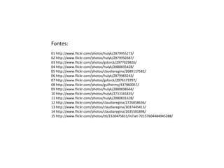 Fontes:
01 http://www.flickr.com/photos/hulyk/2879955273/
02 http://www.flickr.com/photos/hulyk/2879950387/
03 http://www.flickr.com/photos/gstorck/2977029826/
04 http://www.flickr.com/photos/hulyk/2880835428/
05 http://www.flickr.com/photos/claudiaregina/2689117582/
06 http://www.flickr.com/photos/hulyk/2879983243/
07 http://www.flickr.com/photos/gstorck/2976173797/
08 http://www.flickr.com/photos/guilhermy/437860057/
09 http://www.flickr.com/photos/hulyk/2880838664/
10 http://www.flickr.com/photos/hulyk/2733165835/
11 http://www.flickr.com/photos/hulyk/2880831628/
12 http://www.flickr.com/photos/claudiaregina/2726858636/
13 http://www.flickr.com/photos/claudiaregina/3037445413/
14 http://www.flickr.com/photos/claudiaregina/2635581898/
15 http://www.flickr.com/photos/ttl/2320475831/in/set-72157604484945288/
 