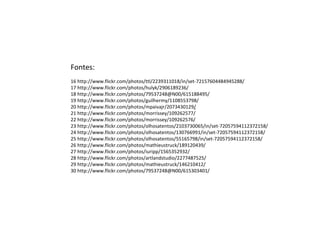 Fontes:
16 http://www.flickr.com/photos/ttl/2239311018/in/set-72157604484945288/
17 http://www.flickr.com/photos/hulyk/2906189236/
18 http://www.flickr.com/photos/79537248@N00/615188495/
19 http://www.flickr.com/photos/guilhermy/1108553798/
20 http://www.flickr.com/photos/mpaivajr/2073430129/
21 http://www.flickr.com/photos/morrissey/109262577/
22 http://www.flickr.com/photos/morrissey/109262576/
23 http://www.flickr.com/photos/olhosatentos/2103730065/in/set-72057594112372158/
24 http://www.flickr.com/photos/olhosatentos/130766991/in/set-72057594112372158/
25 http://www.flickr.com/photos/olhosatentos/55165798/in/set-72057594112372158/
26 http://www.flickr.com/photos/mathieustruck/189120439/
27 http://www.flickr.com/photos/iuripp/1565352932/
28 http://www.flickr.com/photos/artlandstudio/2277487525/
29 http://www.flickr.com/photos/mathieustruck/146210412/
30 http://www.flickr.com/photos/79537248@N00/615303401/
 