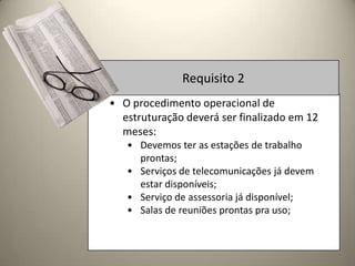 Requisito 2
• O procedimento operacional de
  estruturação deverá ser finalizado em 12
  meses:
   • Devemos ter as estações de trabalho
     prontas;
   • Serviços de telecomunicações já devem
     estar disponíveis;
   • Serviço de assessoria já disponível;
   • Salas de reuniões prontas pra uso;
 