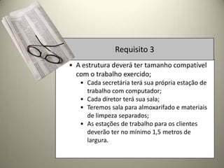 Requisito 3
• A estrutura deverá ter tamanho compatível
  com o trabalho exercido;
   • Cada secretária terá sua própria estação de
     trabalho com computador;
   • Cada diretor terá sua sala;
   • Teremos sala para almoxarifado e materiais
     de limpeza separados;
   • As estações de trabalho para os clientes
     deverão ter no mínimo 1,5 metros de
     largura.
 