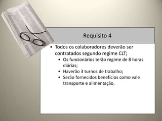 Requisito 4
• Todos os colaboradores deverão ser
  contratados segundo regime CLT;
   • Os funcionários terão regime de 8 horas
     diárias;
   • Haverão 3 turnos de trabalho;
   • Serão fornecidos benefícios como vale
     transporte e alimentação.
 