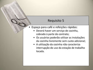 Requisito 5
• Espaço para café e refeições rápidas:
   • Deverá haver um serviço de cozinha,
     cobrado à parte do contrato;
   • Os usuários poderão utilizar as instalações
     da cozinha livremente sem custo adicional;
   • A utilização da cozinha não caracteriza
     interrupção do uso da estação de trabalho
     locada.
 