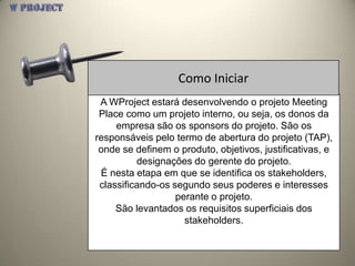 Como Iniciar
 A WProject estará desenvolvendo o projeto Meeting
 Place como um projeto interno, ou seja, os donos da
     empresa são os sponsors do projeto. São os
responsáveis pelo termo de abertura do projeto (TAP),
 onde se definem o produto, objetivos, justificativas, e
          designações do gerente do projeto.
 É nesta etapa em que se identifica os stakeholders,
 classificando-os segundo seus poderes e interesses
                   perante o projeto.
     São levantados os requisitos superficiais dos
                     stakeholders.
 