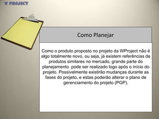 Como Planejar

Como o produto proposto no projeto da WProject não é
algo totalmente novo, ou seja, já existem referências de
    produtos similares no mercado, grande parte do
planejamento pode ser realizado logo após o início do
 projeto. Possivelmente existirão mudanças durante as
  fases do projeto, e estas poderão alterar o plano de
            gerenciamento do projeto (PGP).
 