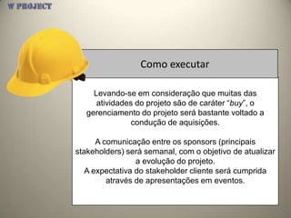 Como executar

     Levando-se em consideração que muitas das
      atividades do projeto são de caráter “buy”, o
   gerenciamento do projeto será bastante voltado a
                condução de aquisições.

      A comunicação entre os sponsors (principais
stakeholders) será semanal, com o objetivo de atualizar
                 a evolução do projeto.
   A expectativa do stakeholder cliente será cumprida
         através de apresentações em eventos.
 