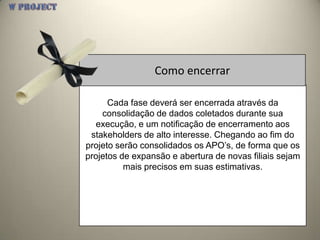 Como encerrar

      Cada fase deverá ser encerrada através da
    consolidação de dados coletados durante sua
  execução, e um notificação de encerramento aos
 stakeholders de alto interesse. Chegando ao fim do
projeto serão consolidados os APO’s, de forma que os
projetos de expansão e abertura de novas filiais sejam
          mais precisos em suas estimativas.
 