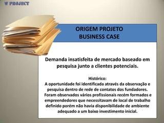 ORIGEM PROJETO
                 BUSINESS CASE


Demanda insatisfeita de mercado baseado em
   pesquisa junto a clientes potenciais.

                       Histórico:
A oportunidade foi identificada através da observação e
  pesquisa dentro de rede de contatos dos fundadores.
Foram observados vários profissionais recém formados e
empreendedores que necessitavam de local de trabalho
 definido porém não havia disponibilidade de ambiente
       adequado a um baixo investimento inicial.
 