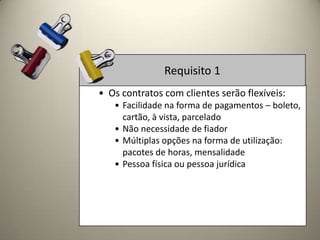 Requisito 1
• Os contratos com clientes serão flexíveis:
   • Facilidade na forma de pagamentos – boleto,
     cartão, à vista, parcelado
   • Não necessidade de fiador
   • Múltiplas opções na forma de utilização:
     pacotes de horas, mensalidade
   • Pessoa física ou pessoa jurídica
 