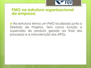 PMO na estrutura organizacional
 da empresa:

 Na estrutura temos um PMO localizado junto a
Diretoria de Projetos. Tem como função a
supervisão do produto gerado ao final dos
processos e a manutenção dos APOs.
 