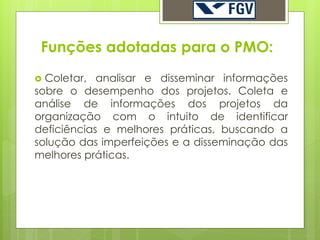 Funções adotadas para o PMO:
 Coletar, analisar e disseminar informações
sobre o desempenho dos projetos. Coleta e
análise de informações dos projetos da
organização com o intuito de identificar
deficiências e melhores práticas, buscando a
solução das imperfeições e a disseminação das
melhores práticas.
 