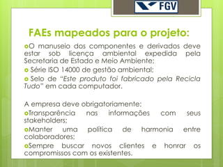 FAEs mapeados para o projeto:
O  manuseio dos componentes e derivados deve
estar sob licença ambiental expedida pela
Secretaria de Estado e Meio Ambiente;
 Série ISO 14000 de gestão ambiental;
 Selo de “Este produto foi fabricado pela Recicla
Tudo” em cada computador.

A empresa deve obrigatoriamente:
Transparência   nas   informações com   seus
stakeholders;
Manter    uma política de harmonia entre
colaboradores;
Sempre    buscar novos clientes e honrar os
compromissos com os existentes.
 