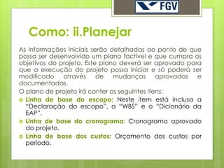 Como: ii.Planejar
As informações iniciais serão detalhadas ao ponto de que
possa ser desenvolvido um plano factível e que cumpra os
objetivos do projeto. Este plano deverá ser aprovado para
que a execução do projeto possa iniciar e só poderá ser
modificado    através     de   mudanças       aprovadas e
documentadas.
O plano de projeto irá conter os seguintes itens:
 Linha de base do escopo: Neste item está inclusa a
  “Declaração do escopo”, a “WBS” e o “Dicionário da
  EAP”.
 Linha de base do cronograma: Cronograma aprovado
  do projeto.
 Linha de base dos custos: Orçamento dos custos por
  período.
 