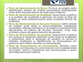    Plano de Gerenciamento de Riscos: Os riscos do projeto serão
    identificados através de análises previamente estabelecidas
    onde serão traçados planos de ação para mitigá-los.
   Plano de Gerenciamento da Qualidade: Desenvolver a política
    e os padrões de qualidade e aplicá-las em todas as fases do
    projeto, as quais periodicamente serão avaliadas através de
    auditorias.
   Plano de Gerenciamento de Recursos Humanos: Definir através
    de análises quais serão as responsabilidades, habilidades
    necessárias, relações hierárquicas do projeto e posteriormente
    descrevê-las na política de recursos humanos, onde nela
    constará o plano de gerenciamento de pessoas.
   Plano de Gerenciamento da Aquisição: Desenvolver a política
    da compras e aquisições definindo como serão as avaliações
    e justificativas para a aquisição do produto ou serviço e
    também analisando e identificando os fornecedores em
    potencial que melhor atendam as necessidades.
   Plano de Gerenciamento da Comunicação: Detalhar como
    ocorrerão as interações da comunicação com os skakeholders
    do projeto, forma e frequência das comunicações e quem
    será responsável por informar.
 