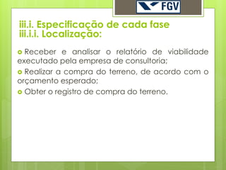 iii.i. Especificação de cada fase
iii.i.i. Localização:
 Receber e analisar o relatório de viabilidade
executado pela empresa de consultoria;
 Realizar a compra do terreno, de acordo com o
orçamento esperado;
 Obter o registro de compra do terreno.
 