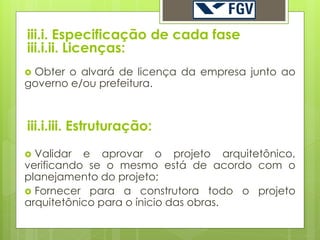 iii.i. Especificação de cada fase
iii.i.ii. Licenças:
Obter o alvará de licença da empresa junto ao
governo e/ou prefeitura.



iii.i.iii. Estruturação:
 Validar e aprovar o projeto arquitetônico,
verificando se o mesmo está de acordo com o
planejamento do projeto;
 Fornecer para a construtora todo o projeto
arquitetônico para o ínicio das obras.
 