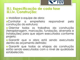 iii.i. Especificação de cada fase
iii.i.iv. Construção:
 Mobilizar a equipe de obra;
Contratar     a empreiteira responsável pela
construção da estrutura;
 Orientar todos os trabalhos da construção
(terraplanagem, marcação, fundação, alvenaria e
instalações) para que sejam executados conforme
projeto;
 Garantir que a obra está sendo executada
dentro do orçamento definido;
 Garantir que todas as etapas da construção
estão sendo executadas com o nível de qualidade
estabelecido.
 