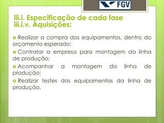 iii.i. Especificação de cada fase
iii.i.v. Aquisições:
 Realizar a compra dos equipamentos, dentro do
orçamento esperado;
 Contratar a empresa para montagem da linha
de produção;
 Acompanhar      a montagem da linha de
produção;
 Realizar testes dos equipamentos da linha de
produção.
 