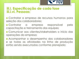iii.i. Especificação de cada fase
iii.i.vi. Pessoas:
 Contratar a empresa de recursos humanos para
seleção dos colaboradores;
 Contratar   a    empresa    responsável     pela
capacitação e treinamento das equipes;
 Comunicar aos clientes/stakeholders o início das
operações da empresa;
 Acompanhar o desempenho dos colaboradores
e se todas as atividades na linha de produção
estão sendo executadas conforme planejado;
 