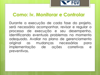 Como: iv. Monitorar e Controlar
Durante a execução de cada fase do projeto,
será necessário acompanhar, revisar e regular o
processo de execução e seu desempenho,
identificando eventuais problemas no momento
adequado. Avaliar no plano de gerenciamento
original   as   mudanças     necessárias    para
implementação     de     ações   corretivas    e
preventivas.
 