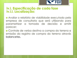 iv.i. Especificação de cada fase
iv.i.i. Localização:
 Avaliar o relatório de viabilidade executado pela
empresa de consultoria que será utilizando para
parametrizar a tomada de decisão e emitir
parecer;
 Controle de verba destina a compra do terreno e
emissão do registro de compra do terreno através
balancetes.
 